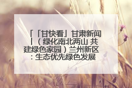 「甘快看」甘肃新闻丨（绿化南北两山 共建绿色家园）兰州新区：生态优先绿色发展 打造生态环保示范区