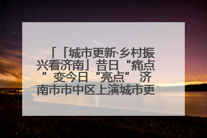 「城市更新·乡村振兴看济南」昔日“痛点”变今日“亮点” 济南市市中区上演城市更新“三部曲”