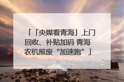 「央媒看青海」上门回收、补贴加码 青海农机报废“加速跑”