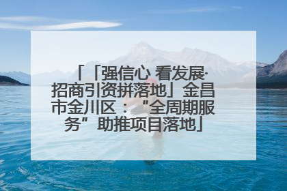 「强信心 看发展·招商引资拼落地」金昌市金川区：“全周期服务”助推项目落地