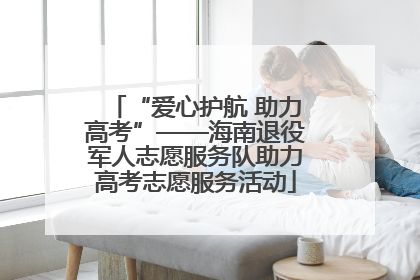 “爱心护航 助力高考”——海南退役军人志愿服务队助力高考志愿服务活动