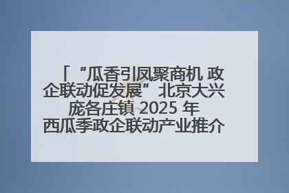 “瓜香引凤聚商机 政企联动促发展”北京大兴庞各庄镇 2025 年西瓜季政企联动产业推介活动圆满举行