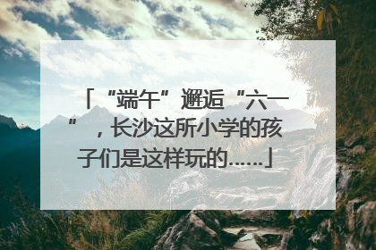 “端午”邂逅“六一”，长沙这所小学的孩子们是这样玩的……