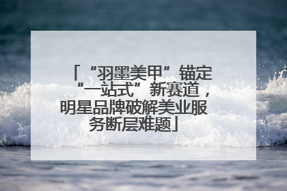 “羽墨美甲”锚定“一站式”新赛道，明星品牌破解美业服务断层难题