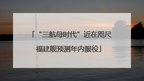 “三航母时代”近在咫尺 福建舰预测年内服役