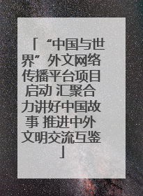 “中国与世界”外文网络传播平台项目启动 汇聚合力讲好中国故事 推进中外文明交流互鉴