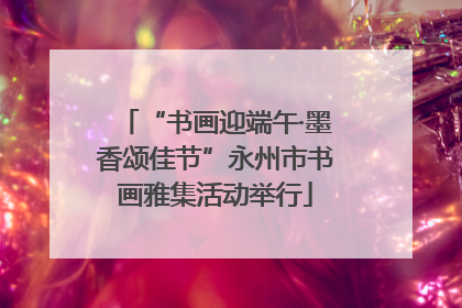 “书画迎端午·墨香颂佳节”永州市书画雅集活动举行