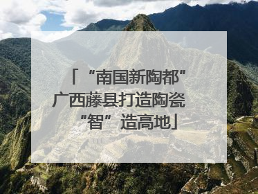 “南国新陶都”广西藤县打造陶瓷“智”造高地