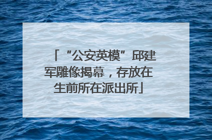 “公安英模”邱建军雕像揭幕，存放在生前所在派出所
