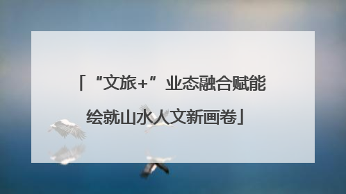 “文旅+”业态融合赋能 绘就山水人文新画卷
