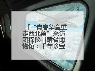 “青春华章重走西北角”采访团探秘甘肃省博物馆：千年珍宝诉说丝路辉煌