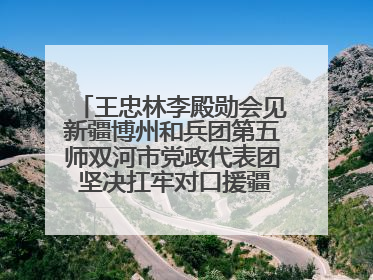 王忠林李殿勋会见新疆博州和兵团第五师双河市党政代表团 坚决扛牢对口援疆重大政治责任 推动双方实现优势互补务实合作
