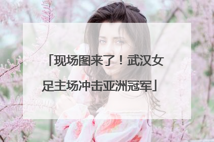 现场图来了！武汉女足主场冲击亚洲冠军