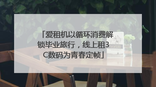 爱租机以循环消费解锁毕业旅行，线上租3C数码为青春定帧