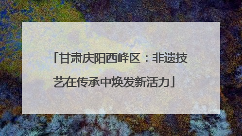 甘肃庆阳西峰区：非遗技艺在传承中焕发新活力