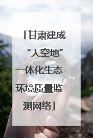 甘肃建成“天空地”一体化生态环境质量监测网络