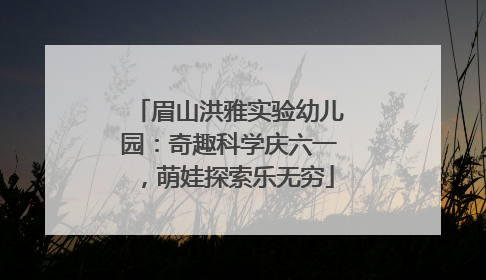 眉山洪雅实验幼儿园：奇趣科学庆六一，萌娃探索乐无穷