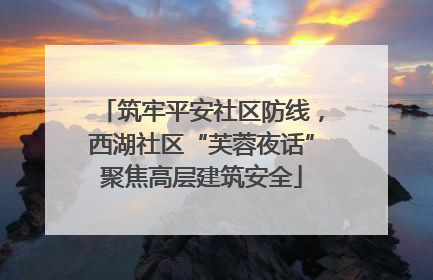 筑牢平安社区防线，西湖社区“芙蓉夜话”聚焦高层建筑安全