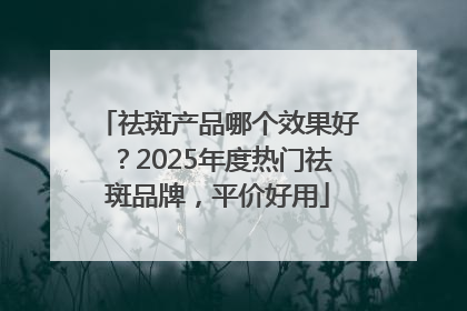 祛斑产品哪个效果好？2025年度热门祛斑品牌，平价好用