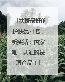 祛斑最好的护肤品排名，听实话：国家唯一认证的祛斑产品！