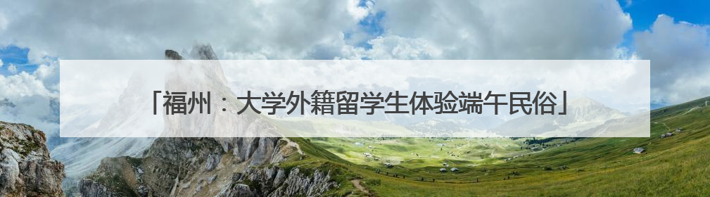 福州：大学外籍留学生体验端午民俗