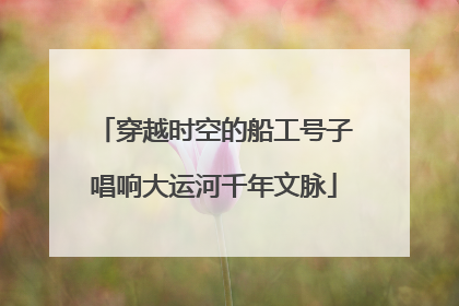 穿越时空的船工号子唱响大运河千年文脉