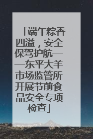 端午粽香四溢，安全保驾护航——东平大羊市场监管所开展节前食品安全专项检查