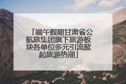 端午假期甘肃省公航旅集团旗下旅游板块各单位多元引流掀起旅游热潮
