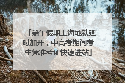 端午假期上海地铁延时加开，中高考期间考生凭准考证快速进站