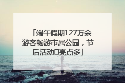 端午假期127万余游客畅游市属公园，节后活动﻿亮点多