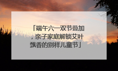 端午六一双节叠加，亲子家庭解锁艾叶飘香的别样儿童节