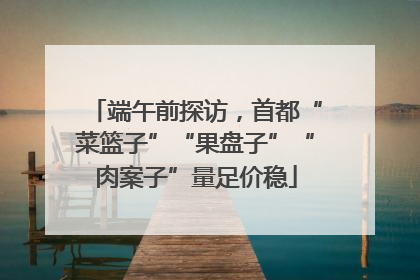 端午前探访，首都“菜篮子”“果盘子”“肉案子”量足价稳
