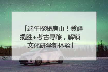 端午探秘房山！登峰揽胜+考古寻踪，解锁文化研学新体验