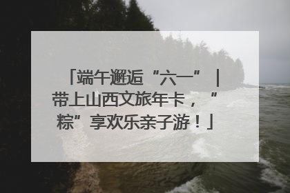 端午邂逅“六一”｜带上山西文旅年卡，“粽”享欢乐亲子游！