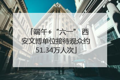 端午+“六一” 西安文博单位接待观众约51.34万人次