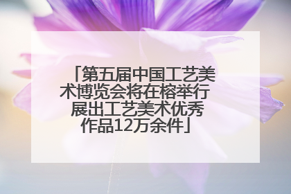 第五届中国工艺美术博览会将在榕举行 展出工艺美术优秀作品12万余件