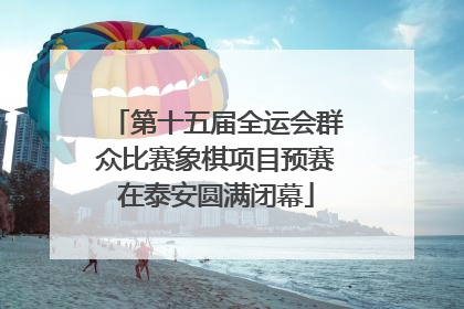 第十五届全运会群众比赛象棋项目预赛在泰安圆满闭幕