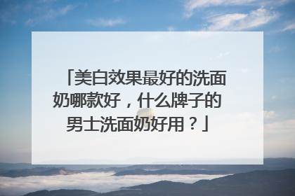 美白效果最好的洗面奶哪款好，什么牌子的男士洗面奶好用？