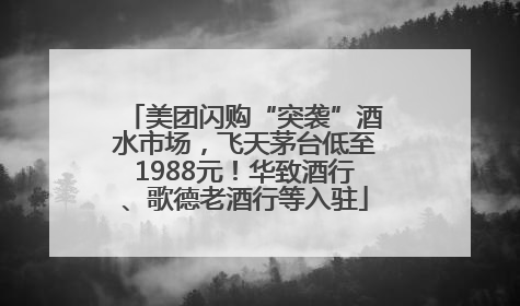 美团闪购“突袭”酒水市场，飞天茅台低至1988元！华致酒行、歌德老酒行等入驻