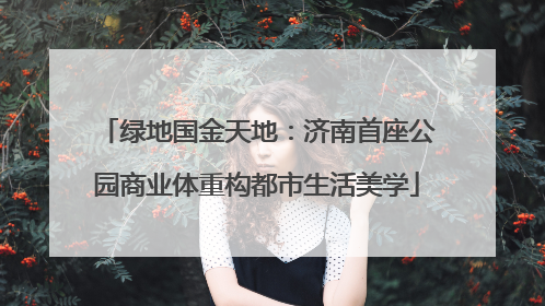 绿地国金天地：济南首座公园商业体重构都市生活美学