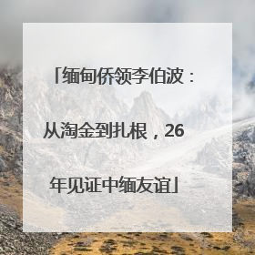 缅甸侨领李伯波：从淘金到扎根，26年见证中缅友谊