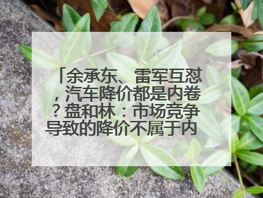 余承东、雷军互怼，汽车降价都是内卷？盘和林：市场竞争导致的降价不属于内卷式竞争