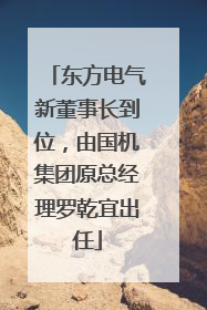 东方电气新董事长到位，由国机集团原总经理罗乾宜出任