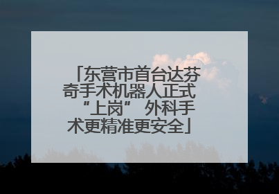 东营市首台达芬奇手术机器人正式“上岗” 外科手术更精准更安全