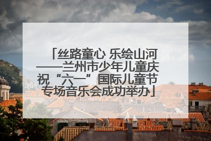 丝路童心 乐绘山河——兰州市少年儿童庆祝“六一”国际儿童节专场音乐会成功举办