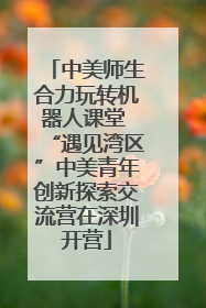 中美师生合力玩转机器人课堂 “遇见湾区”中美青年创新探索交流营在深圳开营