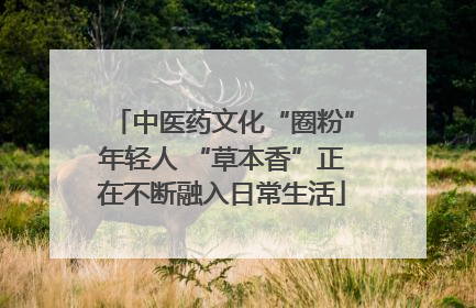 中医药文化“圈粉”年轻人 “草本香”正在不断融入日常生活