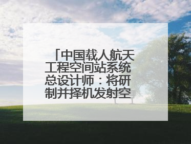 中国载人航天工程空间站系统总设计师：将研制并择机发射空间站扩展舱段