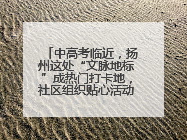 中高考临近，扬州这处“文脉地标”成热门打卡地，社区组织贴心活动为考生鼓劲