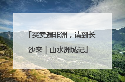 买卖遍非洲，请到长沙来｜山水洲城记